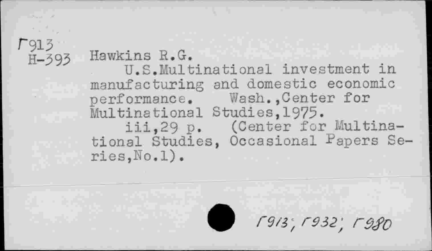 ﻿F913
H-595
Hawkins R.G.
U.S.Multinational investment in manufacturing and domestic economic performance. Wash.,Center for Multinational Studies,1975.
iii,29 p. (Center for Multinational Studies, Occasional Papers Series,No.1) .
